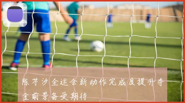 陈芋汐全运会新动作完成度提升夺金前景备受期待